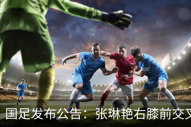 国足发布公告：张琳艳右膝前交叉韧带损伤，已成功接受手术